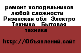 ремонт холодильников любой сложности - Рязанская обл. Электро-Техника » Бытовая техника   